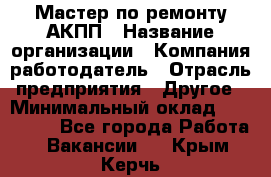 Мастер по ремонту АКПП › Название организации ­ Компания-работодатель › Отрасль предприятия ­ Другое › Минимальный оклад ­ 120 000 - Все города Работа » Вакансии   . Крым,Керчь